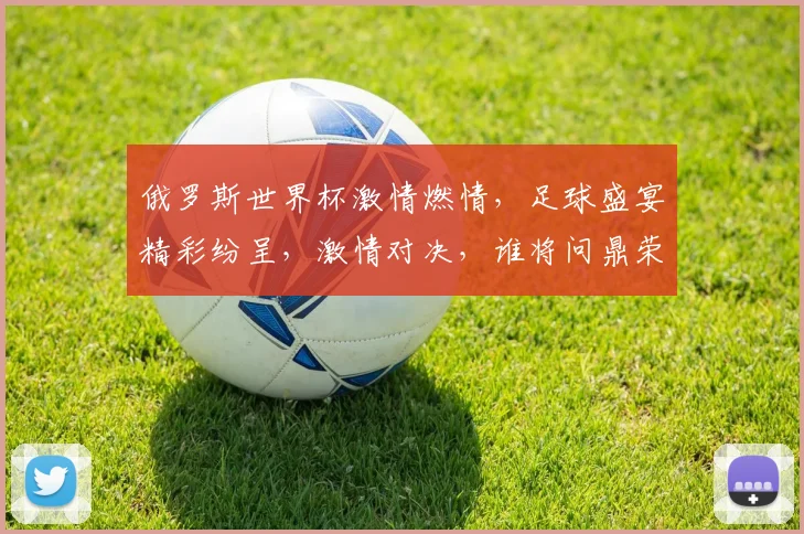 俄罗斯世界杯激情燃情，足球盛宴精彩纷呈，激情对决，谁将问鼎荣耀