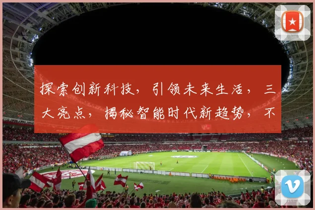 探索创新科技，引领未来生活，三大亮点，揭秘智能时代新趋势，不容错过