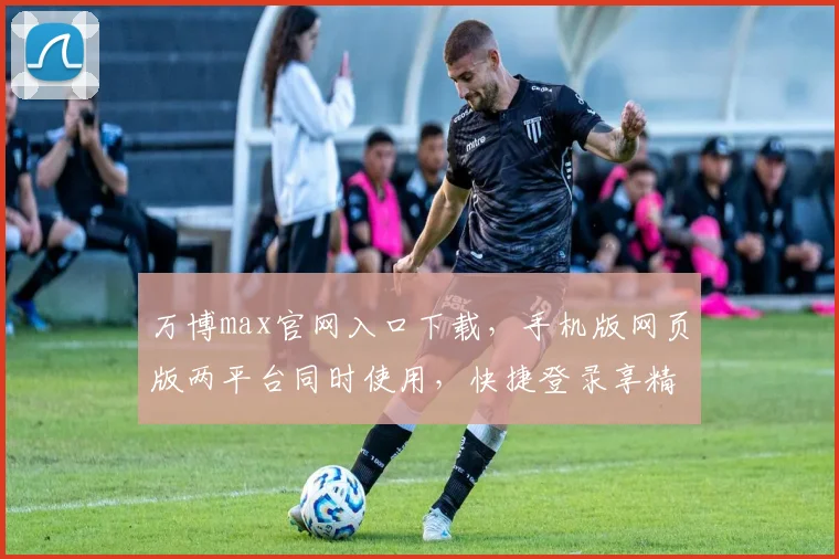 万博max官网入口下载，手机版网页版两平台同时使用，快捷登录享精彩