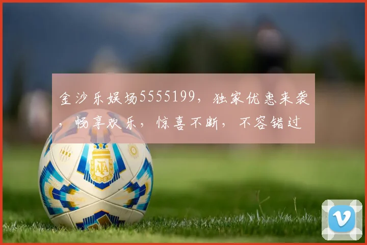 金沙乐娱场5555199，独家优惠来袭，畅享欢乐，惊喜不断，不容错过