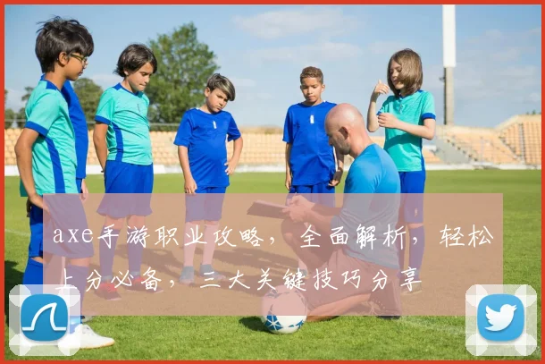 axe手游职业攻略，全面解析，轻松上分必备，三大关键技巧分享